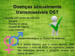 Doenças sexualmente
transmissíveis DST
Líquidos com poder de infecção:
• Sangue;
• Fluídos do pênis;
• Fluídos da vagina;
• Leite materno.
• Janela imunológica ou Tempo de lactência:
• É o tempo máximo que o corpo demora para
encontrar o vírus da AIDS no organismo (reação
dos anticorpos perante o antígeno invasor em
média 90 dias.
 