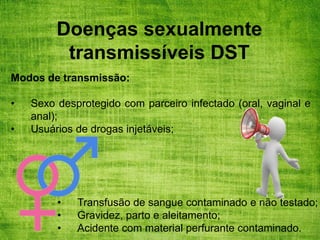 Doenças sexualmente
transmissíveis DST
Modos de transmissão:
• Sexo desprotegido com parceiro infectado (oral, vaginal e
anal);
• Usuários de drogas injetáveis;
• Transfusão de sangue contaminado e não testado;
• Gravidez, parto e aleitamento;
• Acidente com material perfurante contaminado.
 