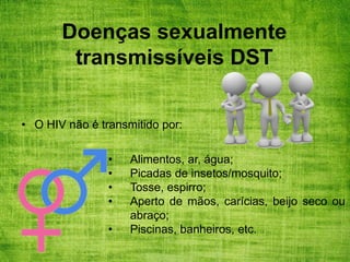 Doenças sexualmente
transmissíveis DST
• O HIV não é transmitido por:
• Alimentos, ar, água;
• Picadas de insetos/mosquito;
• Tosse, espirro;
• Aperto de mãos, carícias, beijo seco ou
abraço;
• Piscinas, banheiros, etc.
 