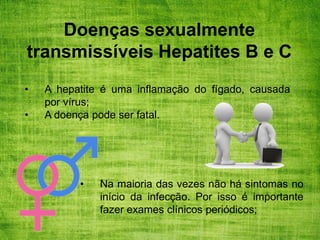 Doenças sexualmente
transmissíveis Hepatites B e C
• A hepatite é uma inflamação do fígado, causada
por vírus;
• A doença pode ser fatal.
• Na maioria das vezes não há sintomas no
início da infecção. Por isso é importante
fazer exames clínicos periódicos;
 