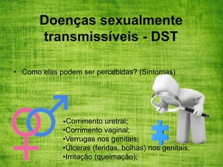 Doenças sexualmente
transmissíveis - DST
• Como elas podem ser percebidas? (Sintomas)
•Corrimento uretral;
•Corrimento vaginal;
•Verrugas nos genitais;
•Úlceras (feridas, bolhas) nos genitais;
•Irritação (queimação);
 