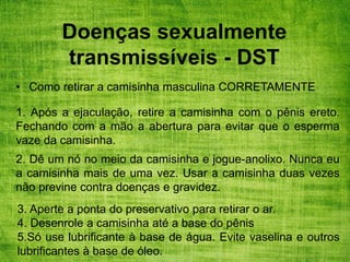 Doenças sexualmente
transmissíveis - DST
• Como retirar a camisinha masculina CORRETAMENTE
1. Após a ejaculação, retire a camisinha com o pênis ereto.
Fechando com a mão a abertura para evitar que o esperma
vaze da camisinha.
2. Dê um nó no meio da camisinha e jogue-anolixo. Nunca eu
a camisinha mais de uma vez. Usar a camisinha duas vezes
não previne contra doenças e gravidez.
3. Aperte a ponta do preservativo para retirar o ar.
4. Desenrole a camisinha até a base do pênis
5.Só use lubrificante à base de água. Evite vaselina e outros
lubrificantes à base de óleo.
 