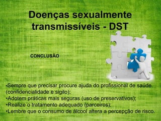 Doenças sexualmente
transmissíveis - DST
•Sempre que precisar procure ajuda do profissional de saúde
(confidencialidade e sigilo);
•Adotem práticas mais seguras (uso de preservativos);
•Realize o tratamento adequado (parceiros);
•Lembre que o consumo de álcool altera a percepção de risco.
CONCLUSÃO
 