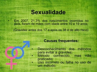 Sexualidade
• Em 2007, 21,3% dos nascimentos ocorridos no
país, foram de mães com idade entre 10 e 19 anos;
(Gravidez antes dos 17 e após os 38 é de alto risco)
Causas frequentes:
• Desconhecimento dos métodos
para evitar a gravidez;
• Método conhecido, mas não
praticado;
• Uso incorreto ou falha no uso de
um método.
 