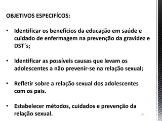 10
OBJETIVOS ESPECIFÍCOS:
• Identificar os benefícios da educação em saúde e
cuidado de enfermagem na prevenção da gravidez e
DST´s;
• Identificar as possíveis causas que levam os
adolescentes a não prevenir-se na relação sexual;
• Refletir sobre a relação sexual dos adolescentes
com os pais.
• Estabelecer métodos, cuidados e prevenção da
relação sexual.
 