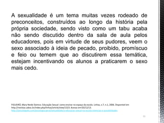 11
A sexualidade é um tema muitas vezes rodeado de
preconceitos, construídos ao longo da história pela
própria sociedade, sendo visto como um tabu acaba
não sendo discutido dentro da sala de aula pelos
educadores, pois em virtude de seus pudores, veem o
sexo associado à ideia de pecado, proibido, promíscuo
e feio ou temem que ao discutirem essa temática,
estejam incentivando os alunos a praticarem o sexo
mais cedo.
FIGUEIRÓ, Mary Neide Damico. Educação Sexual: como ensinar no espaço da escola. Linhas, v.7, n.1, 2006. Disponível em
http://revistas.udesc.br/index.php/linhas/article/view/1323. Acesso em:03/12/13.
http://psicologado.com/psicologia-geral/sexualidade/a-educacao-sexual-na-escola-vivencias-e-possibilidades
 