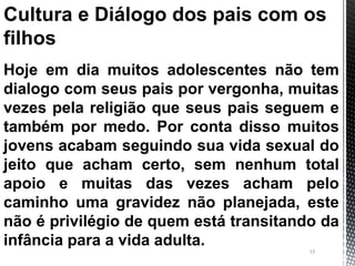 13
Cultura e Diálogo dos pais com os
filhos
Hoje em dia muitos adolescentes não tem
dialogo com seus pais por vergonha, muitas
vezes pela religião que seus pais seguem e
também por medo. Por conta disso muitos
jovens acabam seguindo sua vida sexual do
jeito que acham certo, sem nenhum total
apoio e muitas das vezes acham pelo
caminho uma gravidez não planejada, este
não é privilégio de quem está transitando da
infância para a vida adulta.
 