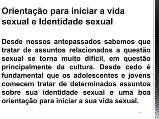 14
Orientação para iniciar a vida
sexual e Identidade sexual
Desde nossos antepassados sabemos que
tratar de assuntos relacionados a questão
sexual se torna muito difícil, em questão
principalmente da cultura. Desde cedo é
fundamental que os adolescentes e jovens
comecem tratar de determinados assuntos
sobre sua identidade sexual e uma boa
orientação para iniciar a sua vida sexual.
 