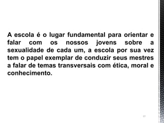 17
A escola é o lugar fundamental para orientar e
falar com os nossos jovens sobre a
sexualidade de cada um, a escola por sua vez
tem o papel exemplar de conduzir seus mestres
a falar de temas transversais com ética, moral e
conhecimento.
 