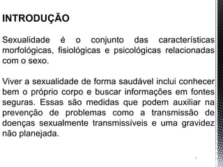 2
INTRODUÇÃO
Sexualidade é o conjunto das características
morfológicas, fisiológicas e psicológicas relacionadas
com o sexo.
Viver a sexualidade de forma saudável inclui conhecer
bem o próprio corpo e buscar informações em fontes
seguras. Essas são medidas que podem auxiliar na
prevenção de problemas como a transmissão de
doenças sexualmente transmissíveis e uma gravidez
não planejada.
 