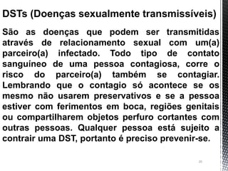 20
DSTs (Doenças sexualmente transmissíveis)
São as doenças que podem ser transmitidas
através de relacionamento sexual com um(a)
parceiro(a) infectado. Todo tipo de contato
sanguíneo de uma pessoa contagiosa, corre o
risco do parceiro(a) também se contagiar.
Lembrando que o contagio só acontece se os
mesmo não usarem preservativos e se a pessoa
estiver com ferimentos em boca, regiões genitais
ou compartilharem objetos perfuro cortantes com
outras pessoas. Qualquer pessoa está sujeito a
contrair uma DST, portanto é preciso prevenir-se.
 