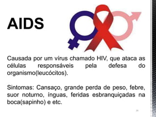 29
AIDS
Causada por um vírus chamado HIV, que ataca as
células responsáveis pela defesa do
organismo(leucócitos).
Sintomas: Cansaço, grande perda de peso, febre,
suor noturno, ínguas, feridas esbranquiçadas na
boca(sapinho) e etc.
 