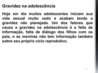 30
Gravidez na adolescência
Hoje em dia muitos adolescentes iniciam sua
vida sexual muito cedo e acabam tendo a
gravidez não planejada. Um dos fatores que
causa a gravidez na adolescência é a falta de
informação, falta de diálogo dos filhos com os
pais, e as meninas não tem informação também
sobre seu próprio ciclo reprodutivo.
 