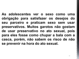 31
As adolescentes ver o sexo como uma
obrigação para satisfazer os desejos do
seu parceiro e praticam sexo sem usar
preservativos. Muitos garotos não gostam
de usar preservativo no ato sexual, pois
para eles fosse como chupar a bala com a
casca, porém, não sabem os risco de não
se prevenir na hora do ato sexual.
 