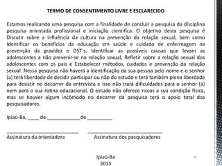 34
TERMO DE CONSENTIMENTO LIVRE E ESCLARECIDO
Estamos realizando uma pesquisa com a finalidade de concluir a pesquisa da disciplina
pesquisa orientada profissional e iniciação cientifica. O objetivo desta pesquisa é
Discutir sobre a influência da cultura na prevenção da relação sexual, bem como
Identificar os benefícios da educação em saúde e cuidado de enfermagem na
prevenção da gravidez e DST´s, Identificar as possíveis causas que levam as
adolescentes a não prevenir-se na relação sexual, Refletir sobre a relação sexual dos
adolescentes com os pais e Estabelecer métodos, cuidados e prevenção da relação
sexual. Nessa pesquisa não haverá a identificação da sua pessoa pelo nome e o senhor
(a) terá liberdade de decidir participar ou não do estudo e terá também plena liberdade
para desistir no decorrer da entrevista e isso não trará dificuldades para o senhor (a)
nem para o sua rotina educacional. O estudo não oferece riscos a sua condição física,
mas se houver algum incômodo no decorrer da pesquisa terá o apoio total dos
pesquisadores.
Ipiaú-Ba, ____ de ____________de _________
__________________________ ___________________________
Assinatura da orientadora Assinatura dos pesquisadores
Ipiaú-Ba
2015
 