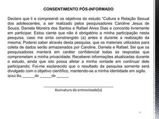 35
CONSENTIMENTO PÓS-INFORMADO
Declaro que li e compreendi os objetivos do estudo “Cultura e Relação Sexual
dos adolescentes, a ser realizado pelos pesquisadores Caroline Jesus de
Souza, Daniela Moreira dos Santos e Rafael Alves Dias e concordo livremente
em participar. Estou ciente que não é obrigatório a minha participação nesta
pesquisa, caso me sinta constrangido (a) antes e durante a realização da
mesma; Poderei saber através desta pesquisa, que os materiais utilizados para
coleta de dados serão armazenados por Caroline, Daniela e Rafael; Sei que os
pesquisadores manterá em caráter confidencial todas as respostas que
comprometam a minha privacidade; Receberei informações atualizadas durante
o estudo, ainda que isto possa afetar a minha vontade em continuar dele
participando; Foi-me esclarecido que o resultado da pesquisa somente será
divulgado com o objetivo científico, mantendo-se a minha identidade em sigilo.
Ipiaú-Ba, ______de ______de ______
___________________________________
Assinatura da entrevistado(a)
 