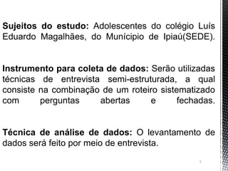 5
Sujeitos do estudo: Adolescentes do colégio Luís
Eduardo Magalhães, do Munícipio de Ipiaú(SEDE).
Instrumento para coleta de dados: Serão utilizadas
técnicas de entrevista semi-estruturada, a qual
consiste na combinação de um roteiro sistematizado
com perguntas abertas e fechadas.
Técnica de análise de dados: O levantamento de
dados será feito por meio de entrevista.
 