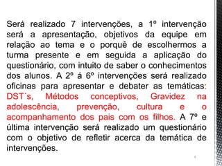 6
Será realizado 7 intervenções, a 1º intervenção
será a apresentação, objetivos da equipe em
relação ao tema e o porquê de escolhermos a
turma presente e em seguida a aplicação do
questionário, com intuito de saber o conhecimentos
dos alunos. A 2º á 6º intervenções será realizado
oficinas para apresentar e debater as temáticas:
DST´s, Métodos conceptivos, Gravidez na
adolescência, prevenção, cultura e o
acompanhamento dos pais com os filhos. A 7º e
última intervenção será realizado um questionário
com o objetivo de refletir acerca da temática de
intervenções.
 