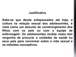 8
Justificativa
Sabe-se que desde antepassados até hoje, a
cultura na relação sexual dos adolescentes, é
vista como um assunto de constrangimento dos
filhos com os pais ou com a equipe de
enfermagem. Os adolescentes muitas vezes tem
vergonha de procurar a unidades de saúde ou
seus pais para conversar sobre a vida sexual e
os métodos conceptivos.
 