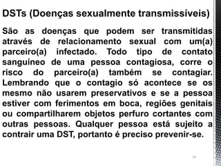 20
DSTs (Doenças sexualmente transmissíveis)
São as doenças que podem ser transmitidas
através de relacionamento sexual co...
