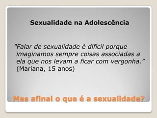 Sexualidade na Adolescência


"Falar de sexualidade é difícil porque
 imaginamos sempre coisas associadas a
 ela que nos levam a ficar com vergonha.”
 (Mariana, 15 anos)



Mas afinal o que é a sexualidade?
 