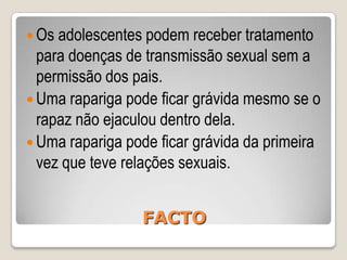 Os rapazes e as raparigas podem ter doenças transmissíveis sexualmente sem ter sintomas.Uma rapariga pode ficar grávida se teve relações sexuais durante a menstruação.Os preservativos ajudam a prevenir a propagação das doenças transmitidas sexualmente.FACTO