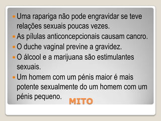 Quase todos os adolescentes já tiveram relações sexuais antes dos 19 anos.É pouco saudável para uma mulher tomar banho e nadar durante a menstruação.Um adolescente necessita de consentimento dos pais para pedir métodos anticoncepcionais numa clínica ou centro de saúde.MITO