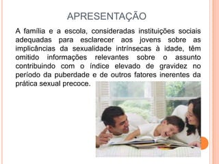 APRESENTAÇÃO
A família e a escola, consideradas instituições sociais
adequadas para esclarecer aos jovens sobre as
implicâncias da sexualidade intrínsecas à idade, têm
omitido informações relevantes sobre o assunto
contribuindo com o índice elevado de gravidez no
período da puberdade e de outros fatores inerentes da
prática sexual precoce.
 
