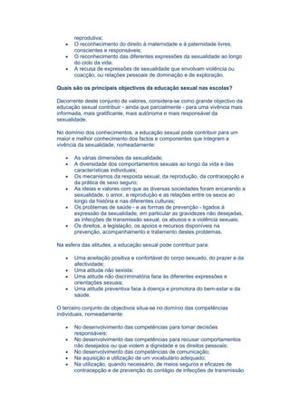 reprodutiva;
   •   O reconhecimento do direito à maternidade e à paternidade livres,
       conscientes e responsáveis;
   •   O reconhecimento das diferentes expressões da sexualidade ao longo
       do ciclo da vida;
   •   A recusa de expressões de sexualidade que envolvam violência ou
       coacção, ou relações pessoais de dominação e de exploração.

Quais são os principais objectivos da educação sexual nas escolas?

Decorrente deste conjunto de valores, considera-se como grande objectivo da
educação sexual contribuir - ainda que parcialmente - para uma vivência mais
informada, mais gratificante, mais autónoma e mais responsável da
sexualidade.

No domínio dos conhecimentos, a educação sexual pode contribuir para um
maior e melhor conhecimento dos factos e componentes que integram a
vivência da sexualidade, nomeadamente:

   •   As várias dimensões da sexualidade;
   •   A diversidade dos comportamentos sexuais ao longo da vida e das
       características individuais;
   •   Os mecanismos da resposta sexual, da reprodução, da contracepção e
       da prática de sexo seguro;
   •   As ideias e valores com que as diversas sociedades foram encarando a
       sexualidade, o amor, a reprodução e as relações entre os sexos ao
       longo da história e nas diferentes culturas;
   •   Os problemas de saúde - e as formas de prevenção - ligados à
       expressão da sexualidade, em particular as gravidezes não desejadas,
       as infecções de transmissão sexual, os abusos e a violência sexuais;
   •   Os direitos, a legislação, os apoios e recursos disponíveis na
       prevenção, acompanhamento e tratamento destes problemas.

Na esfera das atitudes, a educação sexual pode contribuir para:

   •   Uma aceitação positiva e confortável do corpo sexuado, do prazer e da
       afectividade;
   •   Uma atitude não sexista;
   •   Uma atitude não discriminatória face às diferentes expressões e
       orientações sexuais;
   •   Uma atitude preventiva face à doença e promotora do bem-estar e da
       saúde.

O terceiro conjunto de objectivos situa-se no domínio das competências
individuais, nomeadamente:

   •   No desenvolvimento das competências para tomar decisões
       responsáveis;
   •   No desenvolvimento das competências para recusar comportamentos
       não desejados ou que violem a dignidade e os direitos pessoais;
   •   No desenvolvimento das competências de comunicação;
   •   Na aquisição e utilização de um vocabulário adequado;
   •   Na utilização, quando necessário, de meios seguros e eficazes de
       contracepção e de prevenção do contágio de infecções de transmissão
 