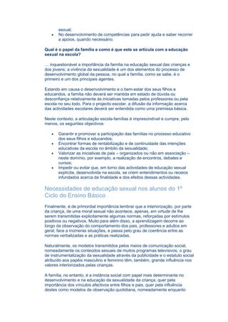 sexual;
   •   No desenvolvimento de competências para pedir ajuda e saber recorrer
       a apoios, quando necessário.

Qual é o papel da família e como é que este se articula com a educação
sexual na escola?

… inquestionável a importância da família na educação sexual das crianças e
dos jovens; a vivência da sexualidade é um dos elementos do processo de
desenvolvimento global da pessoa, no qual a família, como se sabe, é o
primeiro e um dos principais agentes.

Estando em causa o desenvolvimento e o bem-estar dos seus filhos e
educandos, a família não deverá ser mantida em estado de dúvida ou
desconfiança relativamente às iniciativas tomadas pelos professores ou pela
escola no seu todo. Para o projecto escolar, a difusão da informação acerca
das actividades escolares deverá ser entendida como uma premissa básica.

Neste contexto, a articulação escola-famílias é imprescindível e cumpre, pelo
menos, os seguintes objectivos:

   •   Garantir e promover a participação das famílias no processo educativo
       dos seus filhos e educandos;
   •   Encontrar formas de rentabilização e de continuidade das intenções
       educativas da escola no âmbito da sexualidade;
   •   Valorizar as iniciativas de pais – organizados ou não em associação –
       neste domínio, por exemplo, a realização de encontros, debates e
       cursos;
   •   Impedir ou evitar que, em torno das actividades de educação sexual
       explícita, desenvolvida na escola, se criem entendimentos ou receios
       infundados acerca da finalidade e dos efeitos dessas actividades.

Necessidades de educação sexual nos alunos do 1º
Ciclo do Ensino Básico
Finalmente, é de primordial importância lembrar que a interiorização, por parte
da criança, de uma moral sexual não acontece, apenas, em virtude de lhe
serem transmitidas explicitamente algumas normas, reforçadas por estímulos
positivos ou negativos. Muito para além disso, a aprendizagem decorre ao
longo da observação do comportamento dos pais, professores e adultos em
geral, face a inúmeras situações, e passa pelo grau de coerência entre as
normas verbalizadas e as práticas realizadas.

Naturalmente, os modelos transmitidos pelos meios de comunicação social,
nomeadamente os conteúdos sexuais de muitos programas televisivos, o grau
de instrumentalização da sexualidade através da publicidade e o estatuto social
atribuído aos papéis masculino e feminino têm, também, grande influência nos
valores interiorizados pelas crianças.

A família, no entanto, é a instância social com papel mais determinante no
desenvolvimento e na educação da sexualidade da criança, quer pela
importância dos vínculos afectivos entre filhos e pais, quer pela influência
destes como modelos de observação quotidiana, nomeadamente enquanto
 