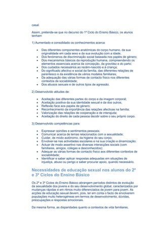 casal.

Assim, pretende-se que no decurso do 1º Ciclo do Ensino Básico, os alunos
tenham

1) Aumentado e consolidado os conhecimentos acerca:

   •     Das diferentes componentes anatómicas do corpo humano, da sua
         originalidade em cada sexo e da sua evolução com a idade;
   •     Dos fenómenos de discriminação social baseada nos papéis de género;
   •     Dos mecanismos básicos da reprodução humana, compreendendo os
         elementos essenciais acerca da concepção, da gravidez e do parto;
   •     Dos cuidados necessários ao recém-nascido e à criança;
   •     Do significado afectivo e social da família, das diferentes relações de
         parentesco e da existência de vários modelos familiares;
   •     Da adequação das várias formas de contacto físico nos diferentes
         contextos de sociabilidade;
   •     Dos abusos sexuais e de outros tipos de agressão.

2) Desenvolvido atitudes de:

   •     Aceitação das diferentes partes do corpo e da imagem corporal;
   •     Aceitação positiva da sua identidade sexual e da dos outros;
   •     Reflexão face aos papéis de género;
   •     Reconhecimento da importância das relações afectivas na família;
   •     Valorização das relações de cooperação e de interajuda;
   •     Aceitação do direito de cada pessoa decidir sobre o seu próprio corpo.

3) Desenvolvido competências para:

   •     Expressar opiniões e sentimentos pessoais;
   •     Comunicar acerca de temas relacionados com a sexualidade;
   •     Cuidar, de modo autónomo, da higiene do seu corpo;
   •     Envolver-se nas actividades escolares e na sua criação e dinamização;
   •     Actuar de modo assertivo nas diversas interacções sociais (com
         familiares, amigos, colegas e desconhecidos);
   •     Adequar as várias formas de contacto físico aos diferentes contextos de
         sociabilidade;
   •     Identificar e saber aplicar respostas adequadas em situações de
         injustiça, abuso ou perigo e saber procurar apoio, quando necessário.

Necessidades de educação sexual nos alunos do 2º
e 3º Ciclos do Ensino Básico
Os 2º e 3º Ciclos do Ensino Básico abrangem períodos distintos de evolução
da sexualidade dos jovens e do seu desenvolvimento global, caracterizados por
mudanças rápidas e em ritmos muito diferenciados de jovem para jovem. As
acções de educação sexual devem, pois, ter em conta o facto de envolverem
populações muito heterogéneas em termos de desenvolvimento, dúvidas,
preocupações e respostas emocionais.

Da mesma forma, as disparidades quanto a contextos de vida familiares,
 