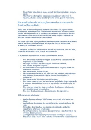 •   Reconhecer situações de abuso sexual, identificar soluções e procurar
       ajuda;
   •   Identificar e saber aplicar respostas adequadas em situações de
       injustiça, abuso e perigo e saber procurar apoio, quando necessário.

Necessidades de educação sexual nos alunos do
Ensino Secundário
Nesta fase, as transformações pubertárias cessam ou são, agora, menos
exuberantes, embora persista a variabilidade individual do processo, nestas
idades. A nível psicossocial, o processo de autonomia e construção de uma
identidade adulta acentua-se e consolida-se, dando origem a sistemas de
atitudes, valores e sentimentos mais estáveis.

Em suma, rapazes e raparigas tornam-se mais capazes de tomar decisões em
relação à sua vida, nomeadamente em aspectos cívicos, profissionais,
académicos, familiares e sexuais.

… desejável, no decurso deste nível de ensino, e ponderados, uma vez mais,
os valores enunciados atrás, que os alunos tenham:

1) Aumentado e consolidado os seus conhecimentos acerca:

   •   Das dimensões anátomo-fisiológica, psico-afectiva e sociocultural da
       expressão da sexualidade;
   •   Do corpo sexuado e dos seus órgãos internos e externos;
   •   Das noções de higiene corporal;
   •   Da diversidade dos comportamentos sexuais ao longo da vida e das
       diferenças individuais;
   •   Dos mecanismos da reprodução;
   •   Do planeamento familiar e, em particular, dos métodos contraceptivos;
   •   Das doenças de transmissão sexual, formas de prevenção e
       tratamento;
   •   Dos mecanismos da resposta sexual humana;
   •   Das ideias e valores com que as diversas sociedades foram encarando
       e encaram a sexualidade, o amor, a reprodução e a relação entre os
       sexos;
   •   Dos recursos existentes para a resolução de situações relacionadas
       com a saúde sexual e reprodutiva;
   •   Dos tipos de abuso sexual e das estratégias dos agressores.

2) Desenvolvido atitudes de:

   •   Aceitação das mudanças fisiológicas e emocionais próprias da sua
       idade;
   •   Aceitação da diversidade dos comportamentos sexuais ao longo da
       vida;
   •   Reflexão e de crítica face aos papéis estereotipados atribuídos
       socialmente a homens e mulheres;
   •   Reconhecimento da importância dos sentimentos e da afectividade na
       vivência da sexualidade;
   •   Aceitação dos diferentes comportamentos e orientações sexuais;
   •   Prevenção face a riscos para a saúde, nomeadamente na esfera sexual
 