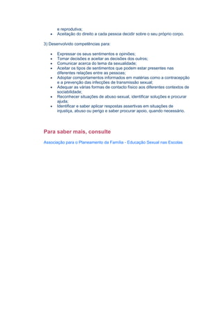 e reprodutiva;
   •   Aceitação do direito a cada pessoa decidir sobre o seu próprio corpo.

3) Desenvolvido competências para:

   •   Expressar os seus sentimentos e opiniões;
   •   Tomar decisões e aceitar as decisões dos outros;
   •   Comunicar acerca do tema da sexualidade;
   •   Aceitar os tipos de sentimentos que podem estar presentes nas
       diferentes relações entre as pessoas;
   •   Adoptar comportamentos informados em matérias como a contracepção
       e a prevenção das infecções de transmissão sexual;
   •   Adequar as várias formas de contacto físico aos diferentes contextos de
       sociabilidade;
   •   Reconhecer situações de abuso sexual, identificar soluções e procurar
       ajuda;
   •   Identificar e saber aplicar respostas assertivas em situações de
       injustiça, abuso ou perigo e saber procurar apoio, quando necessário.




Para saber mais, consulte
Associação para o Planeamento da Família - Educação Sexual nas Escolas
 