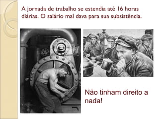 Não tinham direito a nada! A jornada de trabalho se estendia até 16 horas diárias. O salário mal dava para sua subsistência. 