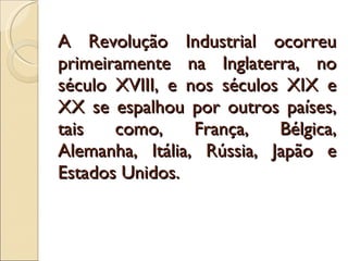 A Revolução Industrial ocorreu primeiramente na Inglaterra, no século XVIII, e nos séculos XIX e XX se espalhou por outros países, tais como, França, Bélgica, Alemanha, Itália, Rússia, Japão e Estados Unidos.  