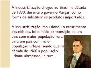 A industrialização chegou ao Brasil na década de 1930, durante o governo Vargas, como forma de substituir os produtos importados. A industrialização impulsionou o crescimento das cidades, foi o início da transição de um país com maior população rural para um país com maior  população urbana, sendo que na década de 1960 a população  urbana ultrapassou a rural. 