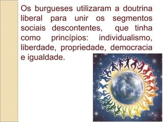 Os burgueses utilizaram a doutrina liberal para unir os segmentos sociais descontentes,  que tinha como princípios: individualismo, liberdade, propriedade, democracia e igualdade. 