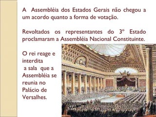 A  Assembléia dos Estados Gerais não chegou a um acordo quanto a forma de votação. Revoltados os representantes do 3º Estado proclamaram a Assembléia Nacional Constituinte. O rei reage e  interdita a sala  que a  Assembléia se  reunia no  Palácio de  Versalhes. 