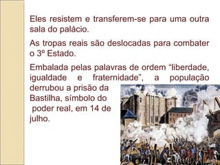 Eles resistem e transferem-se para uma outra sala do palácio. As tropas reais são deslocadas para combater o 3º Estado. Embalada pelas palavras de ordem “liberdade, igualdade e fraternidade”, a população derrubou a prisão da  Bastilha, símbolo do poder real, em 14 de  julho. 