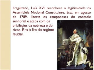 Fragilizado, Luís XVI reconhece a legitimidade da Assembléia Nacional Constituinte. Esta, em agosto de 1789, liberta os camponeses do controle senhorial e acaba com os  privilégios da nobreza e do  clero.  Era o fim do regime  feudal.  
