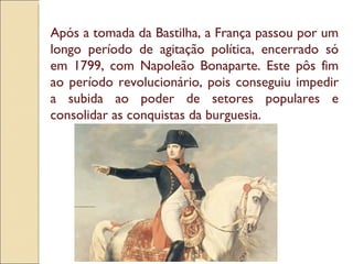 Após a tomada da Bastilha, a França passou por um longo período de agitação política, encerrado só em 1799, com Napoleão Bonaparte. Este pôs fim ao período revolucionário, pois conseguiu impedir a subida ao poder de setores populares e consolidar as conquistas da burguesia. 