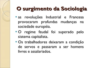 O surgimento da Sociologia as revoluções Industrial e Francesa provocaram profundas mudanças na sociedade européia.  O regime feudal foi superado pelo sistema capitalista.  Os trabalhadores deixaram a condição de servos e passaram a ser homens livres e assalariados. 