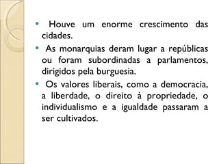 Houve um enorme crescimento das cidades.  As monarquias deram lugar a repúblicas ou foram subordinadas a parlamentos, dirigidos pela burguesia.  Os valores liberais, como a democracia, a liberdade, o direito à propriedade, o individualismo e a igualdade passaram a ser cultivados. 