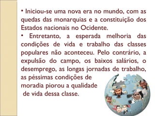 Iniciou-se uma nova era no mundo, com as quedas das monarquias e a constituição dos Estados nacionais no Ocidente.  Entretanto, a esperada melhoria das condições de vida e trabalho das classes populares não aconteceu. Pelo contrário, a expulsão do campo, os baixos salários, o desemprego, as longas jornadas de trabalho, as péssimas condições de  moradia piorou a qualidade de vida dessa classe. 