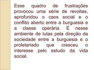 Esse quadro de frustrações provocou uma série de revoltas, aprofundou o caos social e o conflito aberto entre a burguesia e a classe operária. É nesse ambiente de lutas pela direção da sociedade entre a burguesia e o proletariado que cresceu o interesse pelo estudo da vida social.  
