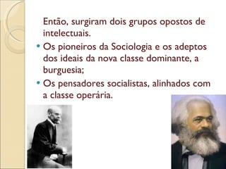 Então, surgiram dois grupos opostos de intelectuais. Os pioneiros da Sociologia e os adeptos dos ideais da nova classe dominante, a burguesia; Os pensadores socialistas, alinhados com a classe operária. 