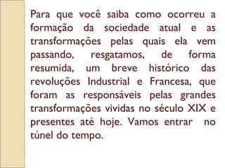 Para que você saiba como ocorreu a formação da sociedade atual e as transformações pelas quais ela vem passando, resgatamos, de forma resumida, um breve histórico das revoluções Industrial e Francesa, que foram as responsáveis pelas grandes transformações vividas no século XIX e presentes até hoje. Vamos entrar  no túnel do tempo.  