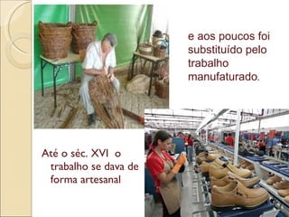 Até o séc. XVI  o trabalho se dava de forma artesanal e aos poucos foi  substituído pelo trabalho manufaturado .  