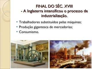 FINAL DO SÉC. XVIII - A Inglaterra intensificou o processo de industrialização. Trabalhadores substituídos pelas máquinas; Produção gigantesca de mercadorias; Consumismo.  