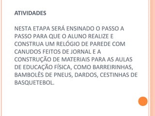 ATIVIDADES
 
NESTA ETAPA SERÁ ENSINADO O PASSO A 
PASSO PARA QUE O ALUNO REALIZE E 
CONSTRUA UM RELÓGIO DE PAREDE COM 
CANUDOS FEITOS DE JORNAL E A 
CONSTRUÇÃO DE MATERIAIS PARA AS AULAS 
DE EDUCAÇÃO FÍSICA, COMO BARREIRINHAS, 
BAMBOLÊS DE PNEUS, DARDOS, CESTINHAS DE 
BASQUETEBOL. 
 
